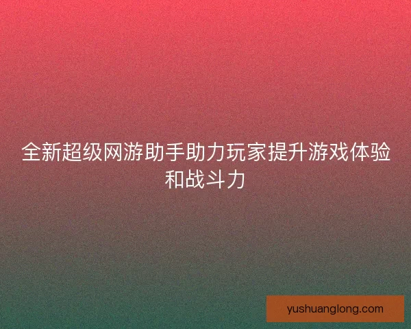 全新超级网游助手助力玩家提升游戏体验和战斗力