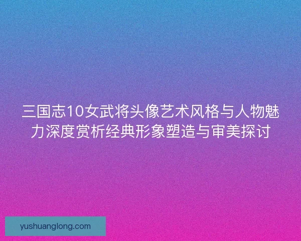 三国志10女武将头像艺术风格与人物魅力深度赏析经典形象塑造与审美探讨
