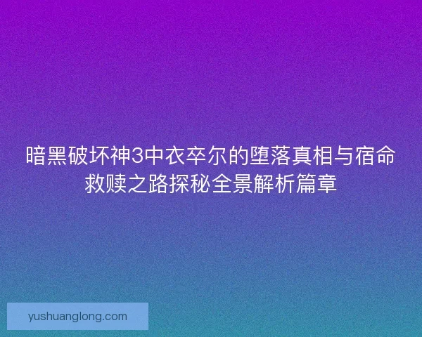暗黑破坏神3中衣卒尔的堕落真相与宿命救赎之路探秘全景解析篇章