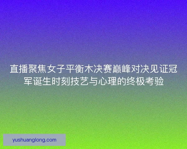 直播聚焦女子平衡木决赛巅峰对决见证冠军诞生时刻技艺与心理的终极考验