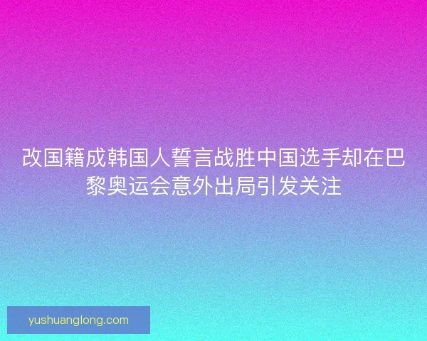 改国籍成韩国人誓言战胜中国选手却在巴黎奥运会意外出局引发关注