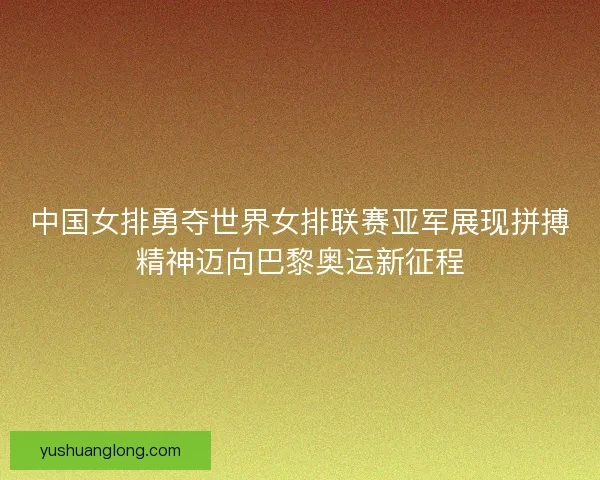 中国女排勇夺世界女排联赛亚军展现拼搏精神迈向巴黎奥运新征程