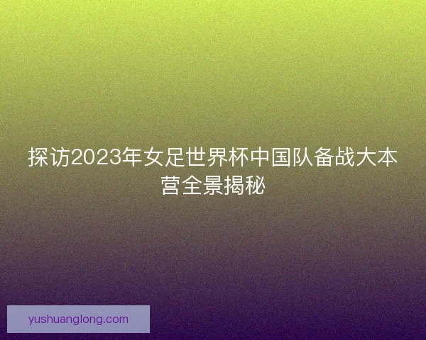探访2023年女足世界杯中国队备战大本营全景揭秘