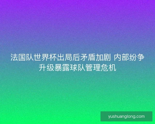 法国队世界杯出局后矛盾加剧 内部纷争升级暴露球队管理危机