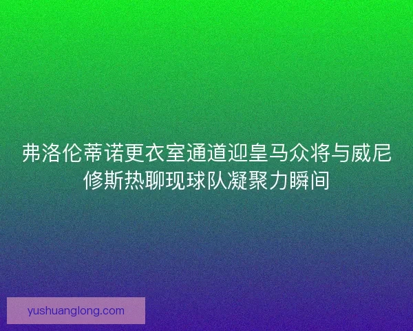 弗洛伦蒂诺更衣室通道迎皇马众将与威尼修斯热聊现球队凝聚力瞬间