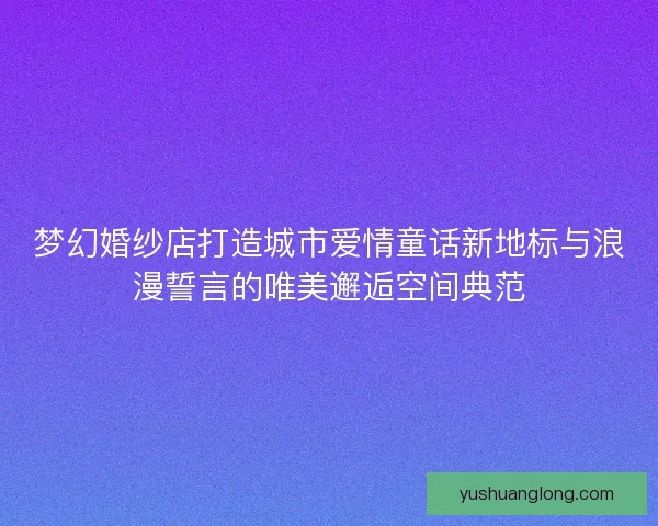 梦幻婚纱店打造城市爱情童话新地标与浪漫誓言的唯美邂逅空间典范
