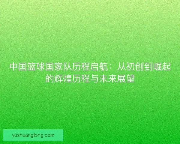 中国篮球国家队历程启航：从初创到崛起的辉煌历程与未来展望